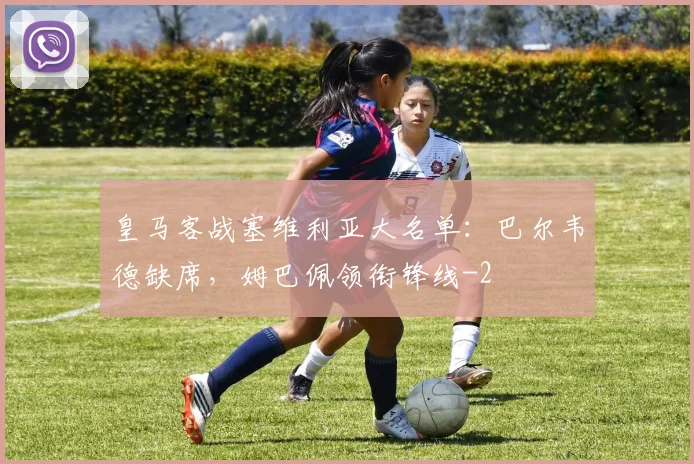 皇马客战塞维利亚大名单:巴尔韦德缺席,姆巴佩领衔锋线