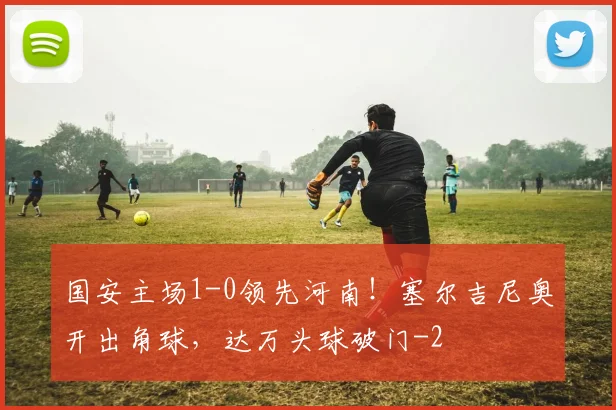 国安主场1-0领先河南！塞尔吉尼奥开出角球，达万头球破门
