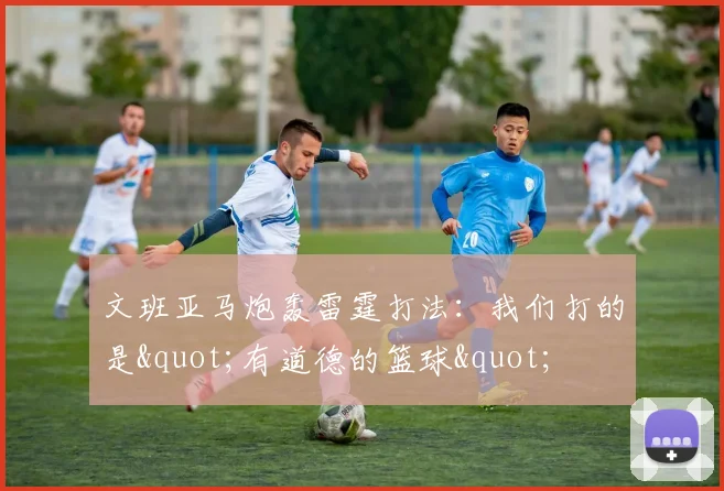文班亚马炮轰雷霆打法：我们打的是"有道德的篮球"