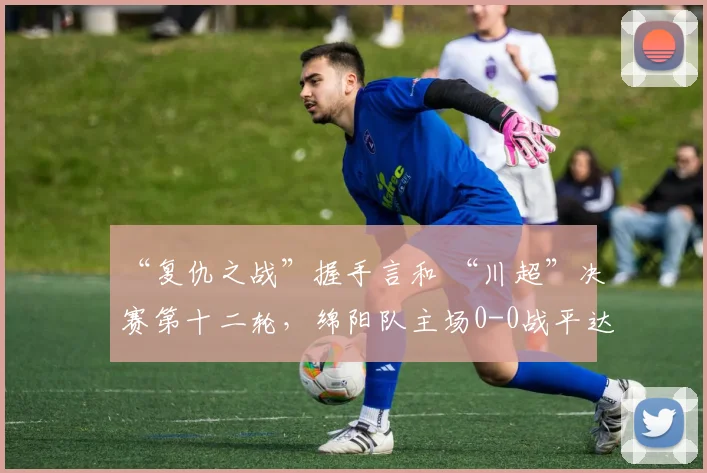 “复仇之战”握手言和 “川超”决赛第十二轮，绵阳队主场0-0战平达州队