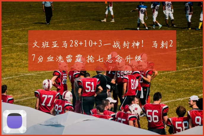 文班亚马28+10+3一战封神！马刺27分血洗雷霆 抢七悬念升级