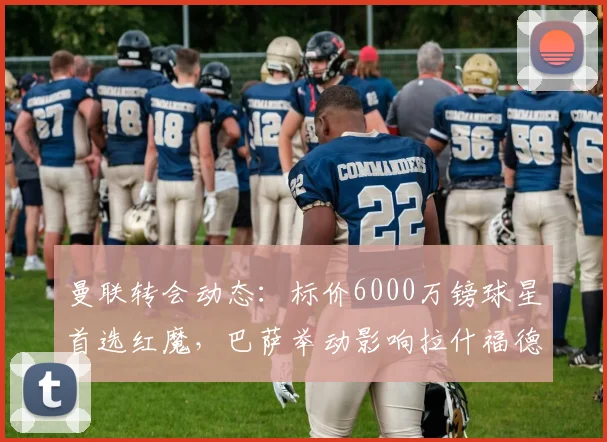 曼联转会动态：标价6000万镑球星首选红魔，巴萨举动影响拉什福德前途