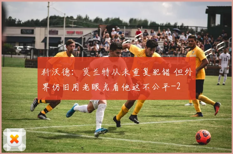 科沃德：莫兰特从未重复犯错 但外界仍旧用老眼光看他这不公平