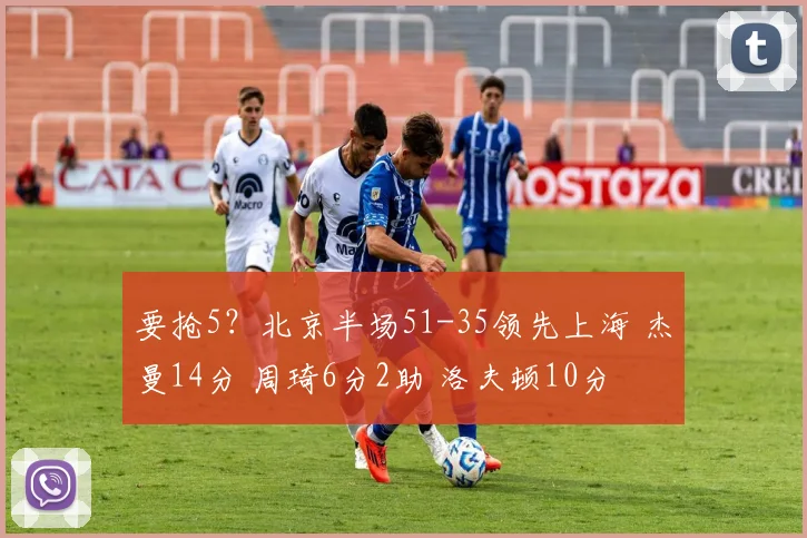 要抢5？北京半场51-35领先上海 杰曼14分 周琦6分2助 洛夫顿10分